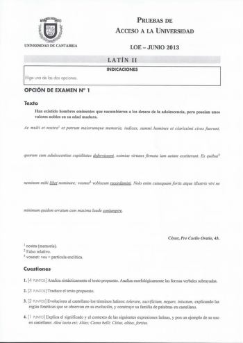 PRUEBAS DE ACCESO A LA UNIVERSIDAD UNIVERSIDAD DE CANTABRIA Elige una de las dos opciones LOE  JUNIO 2013 LATÍN 11 INDICACIONES OPCIÓN DE EXAMEN N 1 Texto Han existido hombres eminentes que sucumbieron a los deseos de la adolescencia pero poseían unos valores nobles en su edad madura Ac muftí et nostra1 et patrum maiorumque memoria iudices summi homines et clarissimi cives fuerunt quorum cum adulescentiae cupiditates defervissent eximiae virtutes firmata iam aetate exstiterunt Ex quibus2 nemine…