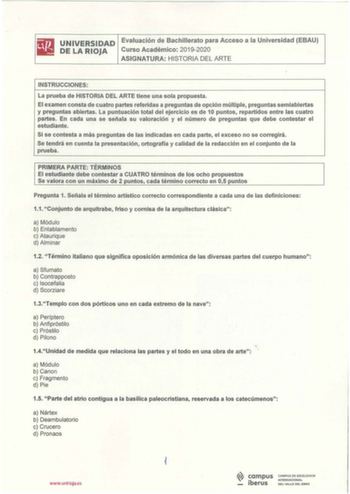 UNIVERSIDAD Evaluación de Bachillerato para Acceso a la Universidad EBAU DE LA RIOJA Curso Académico 20192020 ASIGNATURA HISTORIA DEL ARTE INSTRUCCIONES La prueba de HISTORIA DEL ARTE tiene una sola propuesta El examen consta de cuatro partes referidas a preguntas de opción múltiple preguntas semiabiertas y preguntas abiertas La puntuación total del ejercicio es de 10 puntos repartidos entre las cuatro partes En cada una se señala su valoración y el número de preguntas que debe contestar el est…