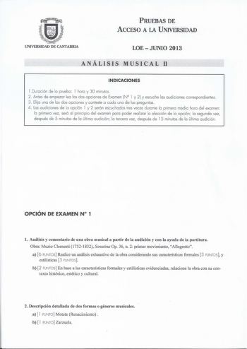 PRUEBAS DE ACCESO A LA UNIVERSIDAD UNIVERSIDAD DE CANTABRIA LOEJUNIO 2013 ANÁLISIS MUSICAL 11 INDICACIONES l Duración de la prueba l hora y 30 minutos 2 Antes de empezar lea las dos opciones de Examen NQ l y 2 y escuche las audiciones correspond ientes 3 Elija una de las dos opciones y conteste a cada una de las preguntas 4 Las audiciones de la opción l y 2 serán escuchadas tres veces durante la primera med ia hora del examen la primera vez será al pri ncipio del examen para poder realizar la e…