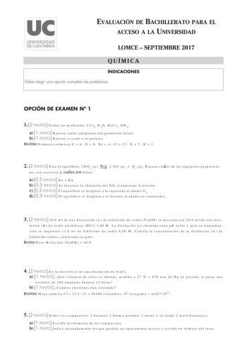 EVALUACIÓN DE BACHILLERATO PARA EL ACCESO A LA UNIVERSIDAD LOMCE  SEPTIEMBRE 2017 QUÍMICA INDICACIONES Debe elegir una opción completa de problemas OPCIÓN DE EXAMEN N 1 1 2 PUNTOS Dadas las moléculas CCl4 H2O BeCl2 NH3 a 1 PUNTO Razona cuáles adoptaran una geometría lineal b 1 PUNTO Razona si serán o no polares DATOS Números atómicos C  6 O  8 Be  4 Cl  17 N  7 H  1  2 2 PUNTOS Para el equilibrio 2NO2 g 2 NO g  O2 g Razona cuáles de las siguientes proposicio nes son correctas y cuáles son falsa…