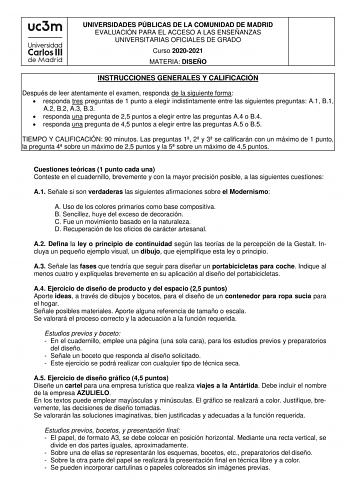 UNIVERSIDADES PÚBLICAS DE LA COMUNIDAD DE MADRID EVALUACIÓN PARA EL ACCESO A LAS ENSEÑANZAS UNIVERSITARIAS OFICIALES DE GRADO Curso 20202021 MATERIA DISEÑO INSTRUCCIONES GENERALES Y CALIFICACIÓN Después de leer atentamente el examen responda de la siguiente forma  responda tres preguntas de 1 punto a elegir indistintamente entre las siguientes preguntas A1 B1 A2 B2 A3 B3  responda una pregunta de 25 puntos a elegir entre las preguntas A4 o B4  responda una pregunta de 45 puntos a elegir entre l…