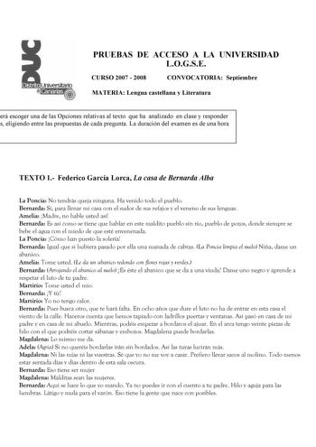 PRUEBAS DE ACCESO A LA UNIVERSIDAD LOGSE CURSO 2007  2008 CONVOCATORIA Septiembre MATERIA Lengua castellana y Literatura erá escoger una de las Opciones relativas al texto que ha analizado en clase y responder s eligiendo entre las propuestas de cada pregunta La duración del examen es de una hora TEXTO 1 Federico García Lorca La casa de Bernarda Alba La Poncia No tendrás queja ninguna Ha venido todo el pueblo Bernarda Sí para llenar mi casa con el sudor de sus refajos y el veneno de sus lenguas…