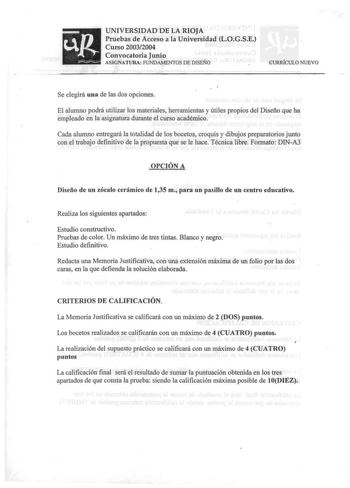 UNIVERSIDAD DE LA RIOJA Pruebas de Acceso a la Universidad LOGSE Curso 20032004 Convocatoria Junio ASIGNATURA FUNDAMENTOS DE DISENO GURRÍCULO NUEVO Se elegirá una de las dos opciones El alumno podrá utilizar los materiales herramientas y útiles propios del Diseño que ha empleado en la asignatura durante el curso académico Cada alumno entregará la totalidad de los bocetos croquis y dibujos preparatorios junto con el trabajo definitivo de la propuesta que se le hace Técnica libre Formato DINA3 OP…