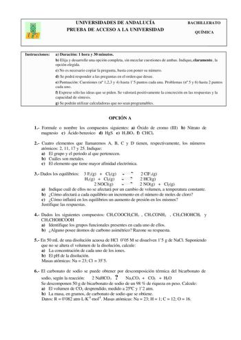 UNIVERSIDADES DE ANDALUCÍA PRUEBA DE ACCESO A LA UNIVERSIDAD BACHILLERATO QUÍMICA Instrucciones a Duración 1 hora y 30 minutos b Elija y desarrolle una opción completa sin mezclar cuestiones de ambas Indique claramente la opción elegida c No es necesario copiar la pregunta basta con poner su número d Se podrá responder a las preguntas en el orden que desee e Puntuación Cuestiones n 123 y 4 hasta 15 puntos cada una Problemas n 5 y 6 hasta 2 puntos cada uno f Exprese sólo las ideas que se piden S…