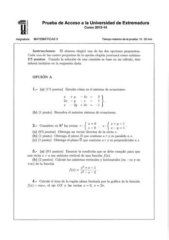 u EX Prueba de Acceso a la Universidad de Extremadura Curso 201314 Asignatura MATEMÁTICAS 11 Tiempo máximo de la prueba 1h 30 min Instrucciones El alumno elegirá una de las dos opciones propuestas Cada una de las cuatro preguntas de a opción elegida puntuará como máximo 25 puntos Cuando la solución de una cuestión se base en un cálculo éste deberá incluirse en la respuesta dada OPCIÓN A 1 a 1 15 puntos Estudie cómo es el sistema de ecuaciones X  y  4z 2x  y  z  X  2y 3z   1 b 1 punto Resuelva e…