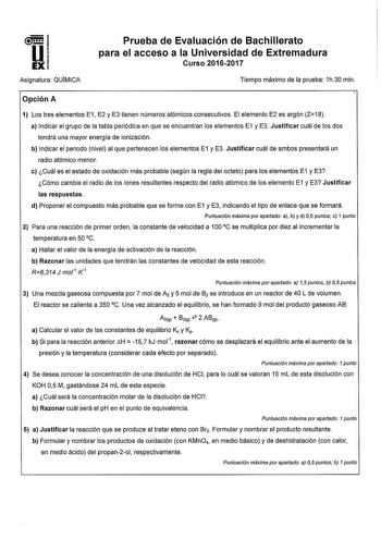 Asignatura QUIMICA Prueba de Evaluación de Bachillerato para el acceso a la Universidad de Extremadura Curso 20162017 Tiempo máximo de la prueba 1h30 min Opción A 1 Los tres elementos E1 E2 y E3 tienen números atómicos consecutivos El elemento E2 es argón Z18 a Indicar el grupo de la tabla periódica en que se encuentran los elementos E1 y E3 Justificar cuál de los dos tendrá una mayor energía de ionización b Indicar el periodo nivel al que pertenecen los elementos E1 y E3 Justificar cuál de amb…