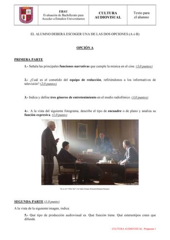 EBAU Evaluación de Bachillerato para Acceder a Estudios Universitarios CULTURA AUDIOVISUAL Texto para el alumno EL ALUMNO DEBERÁ ESCOGER UNA DE LAS DOS OPCIONES A ó B OPCIÓN A PRIMERA PARTE 1 Señala las principales funciones narrativas que cumple la música en el cine 30 puntos 2 Cuál es el cometido del equipo de redacción refiriéndonos a los informativos de televisión 20 puntos 3 Indica y define tres géneros de entretenimiento en el medio radiofónico 30 puntos 4 A la vista del siguiente fotogra…