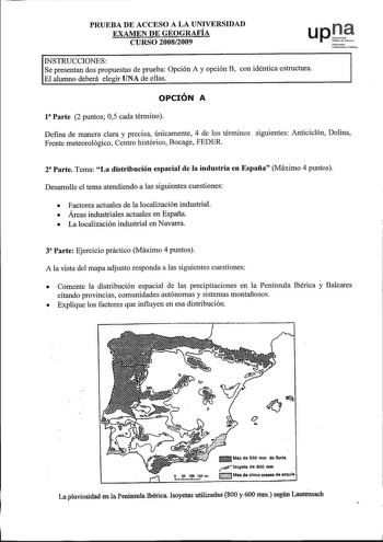 PRUEBA DE ACCESO A LA UNIVERSIDAD EXAMEN DE GEOGRAFÍA CURSO 20082009 upJ Nfrrooko UniberutoPuMikoo INSTRUCCIONES Se presentan dos propuestas de prueba Opción A y opción B con idéntica estructura El alwnno deberá elegir UNA de ellas OPCIÓN A 1 Parte 2 puntos 05 cada término Defina de manera clara y precisa únicamente 4 de los términos siguientes Anticiclón Dolina Frente meteorológico Centro histórico Bocage FEDER za Parte Tema La distribución espacial de la industria en España Máximo 4 puntos De…