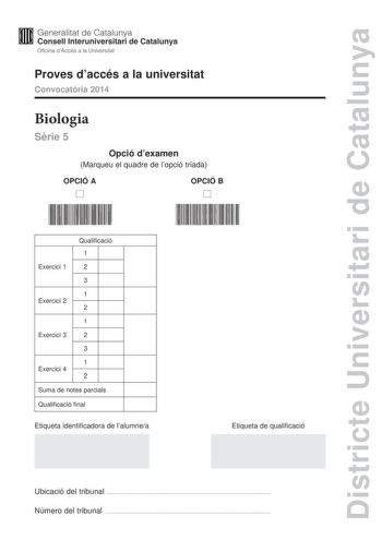 Districte Universitari de Catalunya Generalitat de Catalunya Consell lnteruniversitari de Catalunya Oficina dAccés a la Universitat Proves daccés a la universitat Convocatria 2014 Biologia Srie 5 Opció dexamen Marqueu el quadre de lopció triada OPCIÓ A D OPCIÓ B D Qualificació 1 Exercici 1 2 3 1 Exercici 2 2 1 Exercici 3 2 3 1 Exercici 4 2 Suma de notes parcials Qualificació final Etiqueta identificadora de lalumnea Etiqueta de qualificació Ubicació del tribunal  Número del tribunal  La prova c…