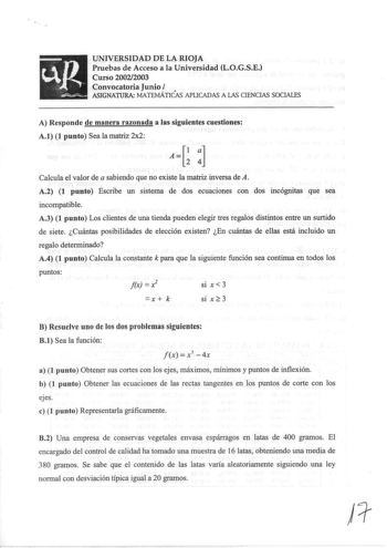 UNIVERSIDAD DE LA RIOJA cJl Pruebas de Acceso a la Universidad LOGSE Curso 20022003 Convocatoria Junio   ASIGNATURA MATEMÁTICAS APLICADAS A IAS CIENCIAS SOCIALES A Responde de manera razonada a las siguientes cuestiones A1 1 punto Sea la matriz 2x2 AG  Calcula el valor de a sabiendo que no existe la matriz inversa de A A2 1 punto Escribe un sistema de dos ecuaciones con dos incógnitas que sea incompatible A3 1 punto Los clientes de una tienda pueden elegir tres regalos distintos entre un surtid…