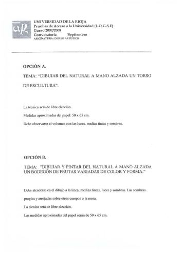 UNIVERSIDAD DE LA RIOJA Pruebas de Acceso a la Universidad LOGSE Curso 20072008 Convocatoria  Septiembre ASIG NATURA DIBUJO ARTÍSTICO OPCIÓN A TEMA DIBUJAR DEL NATURAL A MANO ALZADA UN TORSO DE ESCULTURA La técn ica será de libre elección  Medidas aproximadas del papel 50 x 65 cm Debe observarse el volumen con las luces medias tintas y sombras OPCIÓN B TEMA DIBUJAR Y PINTAR DEL NATURAL A MANO ALZADA UN BODEGÓN DE FRUTAS VARIADAS DE COLOR Y FORMA Debe atenderse en el dibujo a la línea medias tin…