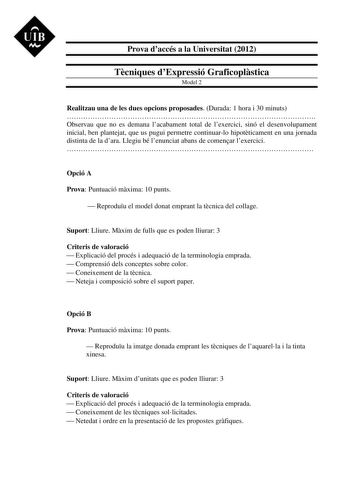 UIB M Prova daccés a la Universitat 2012 Tcniques dExpressió Graficoplstica Model 2 Realitzau una de les dues opcions proposades Durada 1 hora i 30 minuts  Observau que no es demana lacabament total de lexercici sinó el desenvolupament inicial ben plantejat que us pugui permetre continuarlo hipotticament en una jornada distinta de la dara Llegiu bé lenunciat abans de comenar lexercici  Opció A Prova Puntuació mxima 10 punts  Reproduu el model donat emprant la tcnica del collage Suport Lliure Mx…