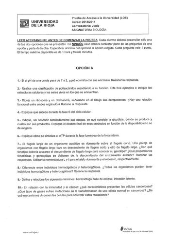 UNIVERSIDAD DE LA RIOJA Prueba de Acceso a la Universidad LOE Curso 20132014 Convocatoria Junio ASIGNATURA BIOLOGÍA LEER ATENTAMENTE ANTES DE COMENZAR LA PRUEBA Cada alumno deberá desarrollar sólo una de las dos opciones que se presentan En NINGÚN caso deberá contestar parte de las preguntas de una opción y parte de la otra Especificar al inicio del ejercicio la opción elegida Cada pregunta vale 1 punto El tiempo máximo disponible es de 1 hora y treinta minutos OPCIÓN A 1 Si el pH de una célula…