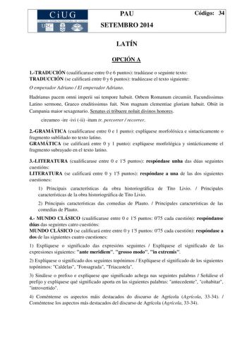 CiUG COMISIÓN INTERUNIVERSITAR IA DE GA LIC IA PAU SETEMBRO 2014 Código 34 LATÍN OPCIÓN A 1TRADUCIÓN cualificarase entre 0 e 6 puntos tradúzase o seguinte texto TRADUCCIÓN se calificará entre 0 y 6 puntos tradúzcase el texto siguiente O emperador Adriano  El emperador Adriano Hadrianus pacem omni imperii sui tempore habuit Orbem Romanum circumiit Facundissimus Latino sermone Graeco eruditissimus fuit Non magnam clementiae gloriam habuit Obiit in Campania maior sexagenario Senatus ei tribuere no…