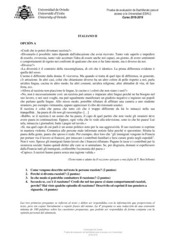 Prueba de evaluación de Bachillerato para el acceso a la Universidad EBAU Curso 20182019 ITALIANO II OPCIÓN A Credi che io potrei diventare razzista Diventarlo  possibile tutto dipende dalleducazione che avrai ricevuto Tanto vale saperlo e impedirsi di esserlo ovverosia tanto vale accettare lidea di essere anche noi capaci un giorno di avere sentimenti e comportamenti di rigetto nei confronti di qualcuno che non ci ha fatto niente ma  diverso da noi Diverso La diversit  il contrario della rasso…