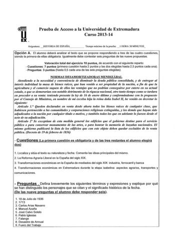 u EX Prueba de Acceso a la Universidad de Extremadura Curso 201314 AsignaturaHISTORIA DE ESPAÑA    Tiempo máximo de la prueba  1 HORA 30 MINUTOS Opción A El alumno deberá analizar el texto que se propone respondiendo a tres de las cuatro cuestiones siendo la primera de ellas obligatoria Igualmente debe contestar seis preguntas de las nueve propuestas Valoración total del ejercicio 10 puntos de acuerdo con el siguiente reparto  Cuestiones 7 puntos primera cuestión hasta 2 puntos y as dos elegida…