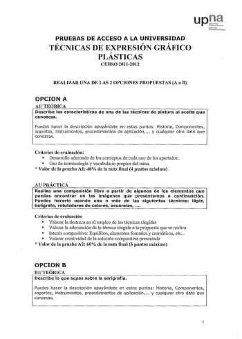 PRUEBAS DE ACCESO A LA UNIVERSIDAD    TECNICAS DE EXPRESION GRAFICO PLÁSTICAS CURSO 20112012 Nfu011 lJn7trihhlo REALIZAR UNA DE LAS 2 OPCIONES PROPUESTAS A o B OPCION A AlTEÓRICA Describe las características de una de las técnicas de pintura al aceite que conozcas Puedes hacer la descripción apoyándote en estos puntos Historia Componentes soportes instrumentos procedimientos de aplicación  y cualquier otro dato que conozcas Criterios de evaluación  Desanollo adecuado de los conceptos de cada un…