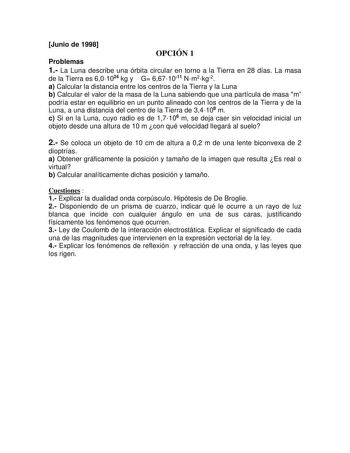 Junio de 1998 OPCIÓN 1 Problemas 1 La Luna describe una órbita circular en torno a la Tierra en 28 días La masa de la Tierra es 601024 kg y G 6671011 Nm2kg2 a Calcular la distancia entre los centros de la Tierra y la Luna b Calcular el valor de la masa de la Luna sabiendo que una partícula de masa m podría estar en equilibrio en un punto alineado con los centros de la Tierra y de la Luna a una distancia del centro de la Tierra de 34108 m c Si en la Luna cuyo radio es de 17106 m se deja caer sin…