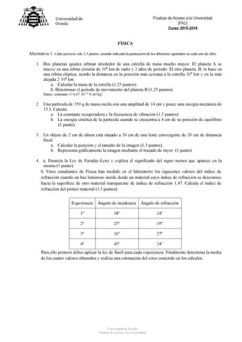 Universidad de Oviedo Pruebas de Acceso a la Universidad PAU Curso 20152016 FÍSICA Alternativa 1 Cada ejercicio vale 25 puntos estando indicada la puntuación de los diferentes apartados en cada uno de ellos 1 Dos planetas iguales orbitan alrededor de una estrella de masa mucho mayor El planeta A se mueve en una órbita circular de 108 km de radio y 2 años de período El otro planeta B lo hace en una órbita elíptica siendo la distancia en la posición más cercana a la estrella 108 km y en la más al…