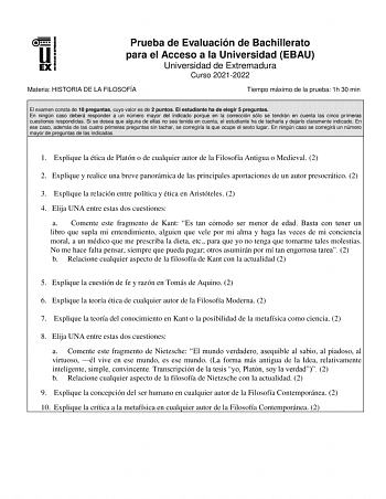 Prueba de Evaluación de Bachillerato para el Acceso a la Universidad EBAU Universidad de Extremadura Curso 20212022 Materia HISTORIA DE LA FILOSOFÍA Tiempo máximo de la prueba 1h 30 min El examen consta de 10 preguntas cuyo valor es de 2 puntos El estudiante ha de elegir 5 preguntas En ningún caso deberá responder a un número mayor del indicado porque en la corrección sólo se tendrán en cuenta las cinco primeras cuestiones respondidas Si se desea que alguna de ellas no sea tenida en cuenta el e…