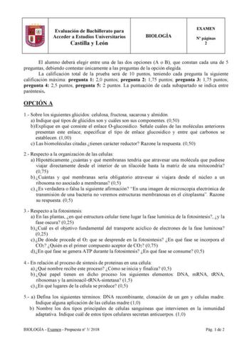 Evaluación de Bachillerato para Acceder a Estudios Universitarios Castilla y León BIOLOGÍA EXAMEN N páginas 2 El alumno deberá elegir entre una de las dos opciones A o B que constan cada una de 5 preguntas debiendo contestar únicamente a las preguntas de la opción elegida La calificación total de la prueba será de 10 puntos teniendo cada pregunta la siguiente calificación máxima pregunta 1 20 puntos pregunta 2 175 puntos pregunta 3 175 puntos pregunta 4 25 puntos pregunta 5 2 puntos La puntuaci…