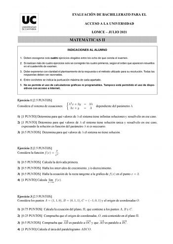 EVALUACIÓN DE BACHILLERATO PARA EL ACCESO A LA UNIVERSIDAD LOMCE  JULIO 2021 MATEMÁTICAS II INDICACIONES AL ALUMNO 1 Deben escogerse solo cuatro ejercicios elegidos entre los ocho de que consta el examen 2 Si realizan más de cuatro ejercicios solo se corregirán los cuatro primeros según el orden que aparecen resueltos en el cuadernillo de examen 3 Debe exponerse con claridad el planteamiento de la respuesta o el método utilizado para su resolución Todas las respuestas deben ser razonadas 4 Entr…