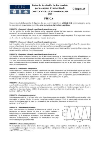 Proba de Avaliación do Bacharelato para o Acceso á Universidade CONVOCATORIA EXTRAORDINARIA 2020 Código 23 FÍSICA O exame consta de 8 preguntas de 2 puntos das que poderá responder un MÁXIMO DE 5 combinadas como queira Se responde máis preguntas das permitidas só se corrixirán as 5 primeiras respondidas PREGUNTA 1 Responda indicando e xustificando a opción correcta 11 Un satélite xira arredor dun planeta nunha traxectoria elíptica Cal das seguintes magnitudes permanece constante a o momento ang…