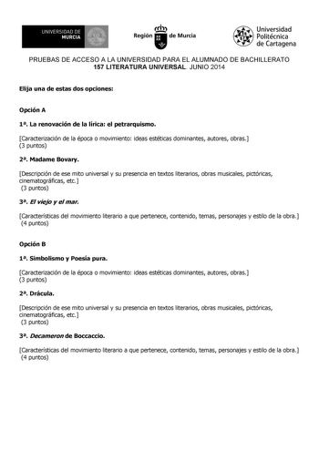 UNIVERSIDAD DE 1 MURCIA Ih Región de Murcia Universidad Politécnica de Cartagena PRUEBAS DE ACCESO A LA UNIVERSIDAD PARA EL ALUMNADO DE BACHILLERATO 157 LITERATURA UNIVERSAL JUNIO 2014 Elija una de estas dos opciones Opción A 1 La renovación de la lírica el petrarquismo Caracterización de la época o movimiento ideas estéticas dominantes autores obras 3 puntos 2 Madame Bovary Descripción de ese mito universal y su presencia en textos literarios obras musicales pictóricas cinematográficas etc 3 p…