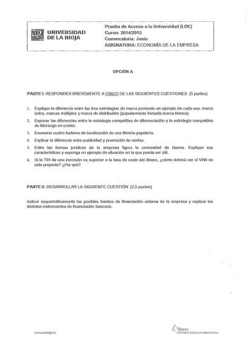 UNIVERSIDAD DE LA RIOJA Prueba de Acceso a la Universidad LOE Curso 20142015 Convocatoria Junio ASIGNATURA ECONOMÍA DE LA EMPRESA OPCIÓN A PARTE 1 RESPONDER BREVEMENTE A CINCO DE LAS SIGUIENTES CUESTIONES 5 puntos l Explique la diferencia entre las tres estrategias de marca poniendo un ejemplo de cada una marca única marcas múltiples y marca de distribuidor popularmente llamada marca blanca 2 Exponer las diferencias entre la estrategia competitiva de diferenciación y la estrategia competiliva d…