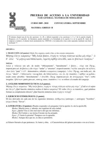 PRUEBAS DE ACCESO A LA UNIVERSIDAD FASE GENERAL MATERIAS DE MODALIDAD CURSO 2009  2010 CONVOCATORIA SEPTIEMBRE MATERIA GRIEGO II El alumno elegirá una de las dos opciones A o B y deberá responder a las cuestiones 1 2 y 3 de la opción elegida Respecto a la 4 cuestión de literatura puede responder a la formulada en la opción A o en la opción B Antes de empezar a traducir el alumno leerá atentamente las NOTAS a la traducción éstas están separadas mediante una barra inclinada  OPCIÓN A 1 TRADUCCIÓN…