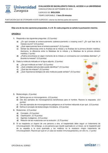 EVALUACIÓN DE BACHILLERATO PARA EL ACCESO A LA UNIVERSIDAD CONVOCATORIA DE SEPTIEMBRE DE 2018 EJERCICIO DE BIOLOGÍA TIEMPO DISPONIBLE 1 hora 30 minutos PUNTUACIÓN QUE SE OTORGARÁ A ESTE EJERCICIO véanse las distintas partes del examen Elija una de las dos opciones propuestas A o B En cada pregunta se señala la puntuación máxima OPCIÓN A 1 Responda a las siguientes preguntas 25 puntos a En qué consiste el entrecruzamiento sobrecruzamiento o crossing over En qué fase de la meiosis ocurre 05 punto…