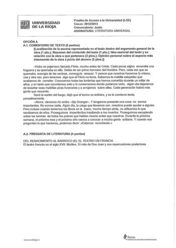 UNIVERSIDAD DE LA RIOJA Prueba de Acceso a la Universidad LOE Cu10 20122013 Convocatoria Junio ASIGNATURA LITERATURA UNIVERSAL OPCIÓN A A1 COMENTARIO DE TEXTO 6 puntos Localización de la escena representada en el texto dentro del argumento general de la obra 1 pto Resumen del contenido del texto 1 pto Idea esencial del texto y su relación con la obra a que pertenece 2 ptos Opinión personal sobre el aspecto más interesante de la obra a juicio del alumno 2 ptos Hubo un pajarraco llamado Fénix muc…