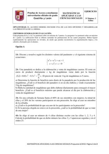 Pruebas de Acceso a enseñanzas universitarias oficiales de grado Castilla y León MATEMÁTICAS APLICADAS A LAS CIENCIAS SOCIALES EJERCICIO N Páginas 2 Tablas OPTATIVIDAD EL ALUMNO DEBERÁ ESCOGER UNA DE LAS DOS OPCIONES Y DESARROLLAR LAS PREGUNTAS DE LA MISMA CRITERIOS GENERALES DE EVALUACIÓN Cada pregunta de la 1 a la 3 se puntuará sobre un máximo de 3 puntos La pregunta 4 se puntuará sobre un máximo de 1 punto La calificación final se obtiene sumando las puntuaciones de las cuatro preguntas Debe…