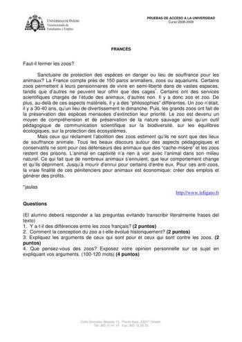 IVERSIDAD DE VIEDO Vicerrectorado de Estudiantes y Empleo PRUEBAS DE ACCESO A LA UNIVERSIDAD Curso 20082009 FRANCÉS Fautil fermer les zoos Sanctuaire de protection des espces en danger ou lieu de souffrance pour les animaux La France compte prs de 150 parcs animaliers zoos ou aquariums Certains zoos permettent  leurs pensionnaires de vivre en semiliberté dans de vastes espaces tandis que dautres ne peuvent leur offrir que des cages Certains ont des services scientifiques chargés de létude des a…