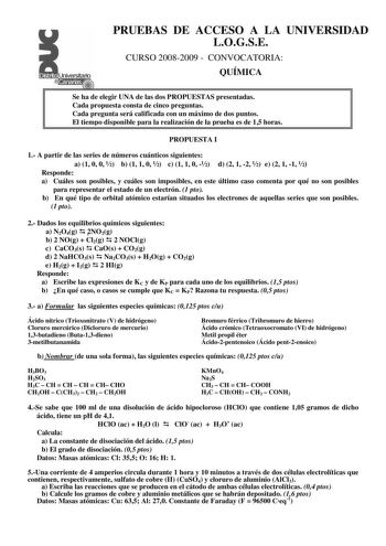 PRUEBAS DE ACCESO A LA UNIVERSIDAD LOGSE CURSO 20082009  CONVOCATORIA QUÍMICA Se ha de elegir UNA de las dos PROPUESTAS presentadas Cada propuesta consta de cinco preguntas Cada pregunta será calificada con un máximo de dos puntos El tiempo disponible para la realización de la prueba es de 15 horas PROPUESTA I 1 A partir de las series de números cuánticos siguientes a 1 0 0  b 1 1 0  c 1 1 0  d 2 1 2  e 2 1 1  Responde a Cuáles son posibles y cuáles son imposibles en este último caso comenta po…