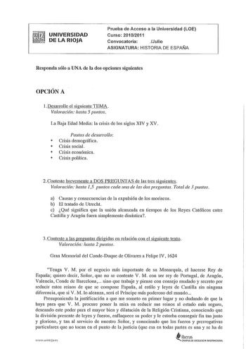 UNIVERSIDAD DE LA RIOJA Prueba de Acceso a la Universidad LOE Curso 20102011 Convocatoria Julio ASIGNATURA HISTORIA DE ESPAÑA Responda sólo a UNA de la dos opciones siguientes OPCIÓN A l Desarrolle el siguiente TEMA Valoración hasta 5 puntos La Baja Edad Media la crisis de los siglos XIV y XV Pautas de desarrollo  Crisis demográfica  Crisis social  Crisis económica  Crisis política 2Conteste brevemente a DOS PREGUNTAS de las tres siguientes Valoración hasta 15 puntos cada una de las dos pregunt…