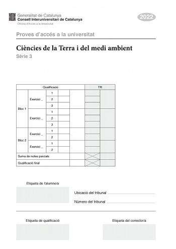 2022 Proves daccés a la universitat Cincies de la Terra i del medi ambient Srie 3 Qualificació TR 1 Exercici  2 3 Bloc 1 1 Exercici  2 3 1 Exercici  2 Bloc 2 1 Exercici  2 Suma de notes parcials Qualificació final Etiqueta de lalumnea Ubicació del tribunal  Número del tribunal  Etiqueta de qualificació Etiqueta del correctora La prova consisteix a fer quatre exercicis Heu descollir DOS exercicis del bloc 1 exercicis 1 2 3 i DOS exercicis del bloc 2 exercicis 4 5 6 Cada exercici del bloc 1 val 3…