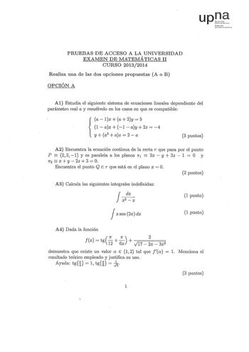 upJt irmdo lnn rr1  PRUEBAS DE ACCESO A LA UNIVERSIDAD EXAMEN DE MATEMÁTICAS II CURSO 20132014 Realiza una de las dos opciones propuestas A o B OPCIÓN A A1 Estudia el siguiente sistema de ecuaciones lineales dependiente del parámetro real a y resuélvelo en los casos en que es compatible alxa2y5 1  ax  1  ay  2z  4  y a2  az  2  a 3 puntos   A2 Encuentra la ecuación continua de la recta r que pasa por el punto P 231 y es paralela a los planos 1r1 2x y 3z  1  O y  1f2 X  y  2z  3   Encuentra el p…