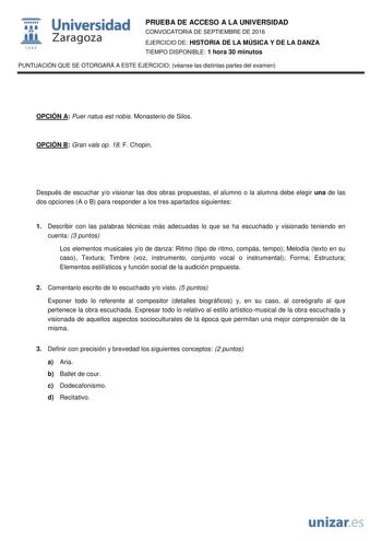  Universidad fil Zaragoza 1S42 PRUEBA DE ACCESO A LA UNIVERSIDAD CONVOCATORIA DE SEPTIEMBRE DE 2016 EJERCICIO DE HISTORIA DE LA MÚSICA Y DE LA DANZA TIEMPO DISPONIBLE 1 hora 30 minutos PUNTUACIÓN QUE SE OTORGARÁ A ESTE EJERCICIO véanse las distintas partes del examen OPCIÓN A Puer natus est nobis Monasterio de Silos OPCIÓN B Gran vals op 18 F Chopin Después de escuchar yo visionar las dos obras propuestas el alumno o la alumna debe elegir una de las dos opciones A o B para responder a los tres …