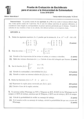 u EX Materia Matemáticas 11 Prueba de Evaluación de Bachillerato para el acceso a la Universidad de Extremadura Curso 20182019 Tiempo máximo de la prueba 1h 30 min Instrucciones La prueba consta ele dos opciones A y B de las cuales el alumno debeni elegir una Cada opción consta de 5 ejercicios En el caso de realizar ejercicios le opciones diforentes se considerará con10 elegida la correspondiente al priiner ejercicio presentado por el alumno Cuando la solución de mw cuestión se base en 1111 cál…