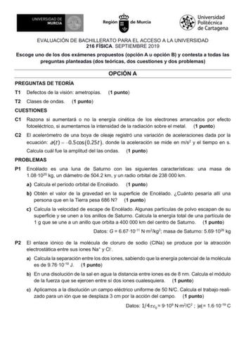 EVALUACIÓN DE BACHILLERATO PARA EL ACCESO A LA UNIVERSIDAD 216 FÍSICA SEPTIEMBRE 2019 Escoge uno de los dos exámenes propuestos opción A u opción B y contesta a todas las preguntas planteadas dos teóricas dos cuestiones y dos problemas OPCIÓN A PREGUNTAS DE TEORÍA T1 Defectos de la visión ametropías 1 punto T2 Clases de ondas 1 punto CUESTIONES C1 Razona si aumentará o no la energía cinética de los electrones arrancados por efecto fotoeléctrico si aumentamos la intensidad de la radiación sobre …