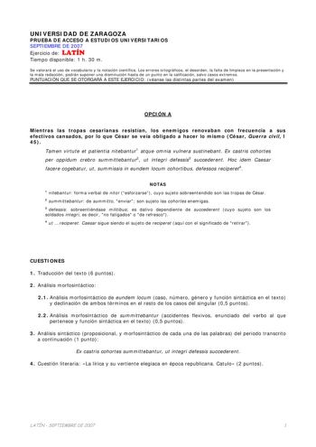 UNIVERSIDAD DE ZARAGOZA PRUEBA DE ACCESO A ESTUDIOS UNIVERSITARIOS SEPTIEMBRE DE 2007 Ejercicio de LATÍN Tiempo disponible 1 h 30 m Se valorará el uso de vocabulario y la notación científica Los errores ortográficos el desorden la falta de limpieza en la presentación y la mala redacción podrán suponer una disminución hasta de un punto en la calificación salvo casos extremos PUNTUACIÓN QUE SE OTORGARÁ A ESTE EJERCICIO véanse las distintas partes del examen OPCIÓN A Mientras las tropas cesarianas…