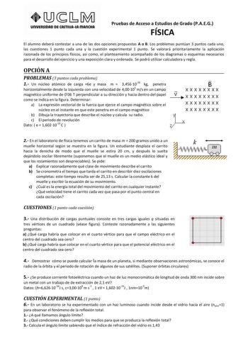 UnlUERSIDAD DE CASTlllAlA mAnCHA Pruebas de Acceso a Estudios de Grado PAEG FÍSICA El alumno deberá contestar a una de las dos opciones propuestas A o B Los problemas puntúan 3 puntos cada uno las cuestiones 1 punto cada una y la cuestión experimental 1 punto Se valorará prioritariamente la aplicación razonada de los principios físicos así como el planteamiento acompañado de los diagramas o esquemas necesarios para el desarrollo del ejercicio y una exposición clara y ordenada Se podrá utilizar …