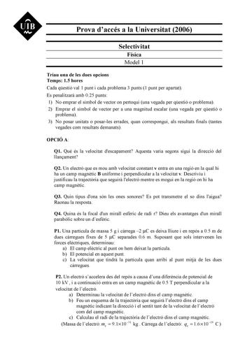 Prova daccés a la Universitat 2006 Selectivitat Física Model 1 Triau una de les dues opcions Temps 15 hores Cada qestió val 1 punt i cada problema 3 punts 1 punt per apartat Es penalitzar amb 025 punts 1 No emprar el símbol de vector on pertoqui una vegada per qestió o problema 2 Emprar el símbol de vector per a una magnitud escalar una vegada per qestió o problema 3 No posar unitats o posarles errades quan correspongui als resultats finals tantes vegades com resultats demanats OPCIÓ A Q1 Qu és…