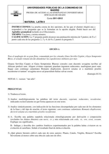 HA l1w   UNIVERSIDADES PÚBLICAS DE LA COMUNIDAD DE MADRID PRUEBA DE ACCESO A LAS ENSEÑANZAS UNIVERSITARIAS OFICIALES DE GRADO Curso 20112012 MATERIA LATÍN II INSTRUCCIONES La prueba consta de dos opciones de las que el alumno elegirá una y responderá a las preguntas que se le formulan en la opción elegida Podrá hacer uso del Apéndice gramatical incluido en el Diccionario TIEMPO Una hora y treinta minutos CALIFICACIÓN La 1 pregunta podrá alcanzar una puntuación máxima de 5 puntos de 0 a 1 punto …