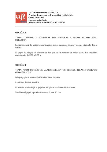 UNIVERSIDAD DE LA RIOJA Pruebas de Acceso a la Universidad LOGSE Curso 20012002 Convocatoria Junio ASIGNATURA DIBUJO ARTÍSTICO OPCIÓN A TEMA DIBUJAR Y SOMBREAR DEL NATURAL A MANO ALZADA UNA ESTATUA La técnica será de lapiceros compuestos sepia sanguina blanco y negro eligiendo dos o varios El papel lo elegirá el alumno de los que se le ofrecen de color claro Las medidas aproximadas de 050 x 035 m OPCIÓN B TEMA COMPOSICIÓN DE VARIOS ELEMENTOS FRUTAS TELAS Y CUERPOS GEOMÉTRICOS Dibujar y pintar a…