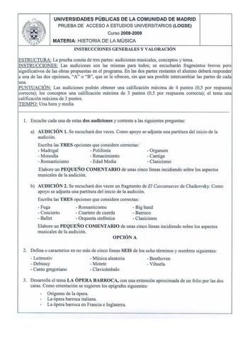 UNIVERSIDADES PÚBLICAS DE LA COMUNIDAD DE MADRID PRUEBA DE ACCESO A ESTUDIOS UNIVERSITARIOS LOGSE Cu rso 20082009 MATERIA H ISTORIA DE LA MÚSICA INSTRUCCIONES GENERALES Y VALORACIÓN ESTRUCTURA La prueba consta de tres partes audiciones musicales conceptos y tema INSTRUCCIONES Las audiciones son las mismas para todos se escucharán fragmentos breves pero significativos de las obras propuestas en el programa En las dos partes restantes el alumno deberá responder a una de las dos opciones A o B que…