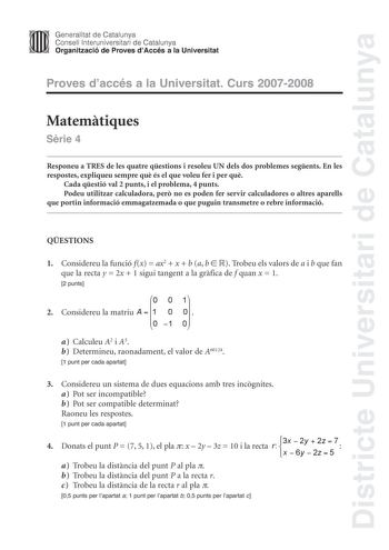 Districte Universitari de Catalunya Generalitat de Catalunya Consell lnteruniversitari de Catalunya Organització de Proves dAccés a la Universitat Proves daccés a la Universitat Curs 20072008 Matemtiques Srie 4 Responeu a TRES de les quatre qestions i resoleu UN dels dos problemes segents En les respostes expliqueu sempre qu és el que voleu fer i per qu Cada qestió val 2 punts i el problema 4 punts Podeu utilitzar calculadora per no es poden fer servir calculadores o altres aparells que portin …