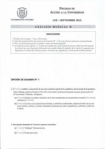 PRUEBAS DE ACCESO A LA UNIVERSIDAD UNIVERSIDAD DE CANTABRIA LOE  SEPTIEMBRE 2013 ANÁLISIS MUSICAL11 INDICACIONES l Duración de la prueba l hora y 30 minutos  2 Antes de empezar lea las dos opciones de Examen N2 l y 2 y escuche las audiciones correspondientes 3  El ija una de las dos opciones y conteste a cada una de las preguntas 4 Las a udiciones de la opción l y 2 serán escuchadas tres veces durante la primera media hora del examen la primera vez será al pri ncipio del examen para poder real …