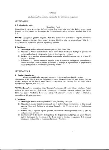 GRIEGO El alumno deberá contestar a una de las dos alternativas propuestas ALTERNATIVA I l Traducción del texto Deucalión y Pirra Ilpor0Éw OE nat 1evKaAÍwv iyivno oÚTO fJaadevwv rwv ntpt rrv f0íav rónmv yaú Ilvppav TrJV Emr0Éw Kat Ilavówpa 1V fafoaav 0wt npwrrv yvvatKa Apollod Bibl 1 46 3 SS NOTAS Ilpor0iwc genitivo singular Prometeo MvKaAÍwv nominativo singular Deucalión Ilvppav acusativo singular Pirra yaú presente histórico rrv se sobreentiende hija de  Emr0Éw Kat Ilavowpa genitivos Epimeteo…